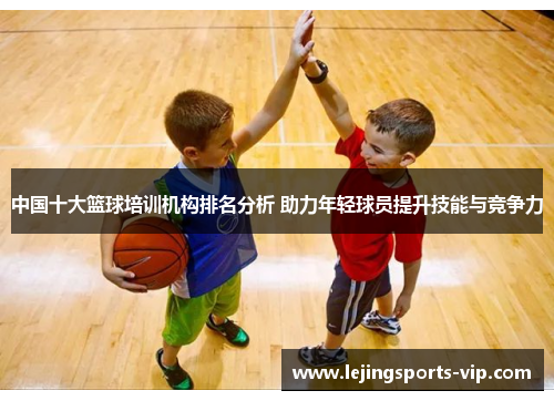 中国十大篮球培训机构排名分析 助力年轻球员提升技能与竞争力